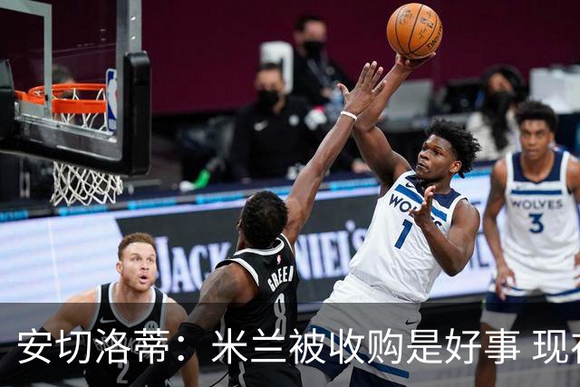 安切洛蒂：米兰被收购是好事 现在不谈回米兰可能